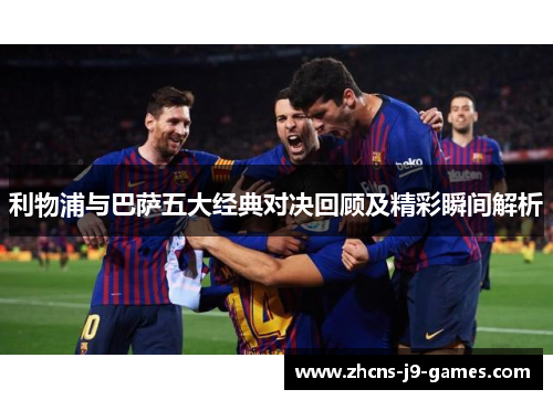 利物浦与巴萨五大经典对决回顾及精彩瞬间解析 利物浦与巴萨五大经典对决回顾及精彩瞬间解析