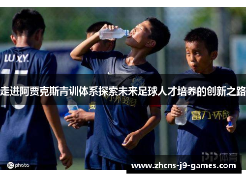 走进阿贾克斯青训体系探索未来足球人才培养的创新之路 走进阿贾克斯青训体系探索未来足球人才培养的创新之路