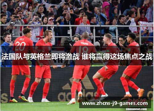 法国队与英格兰即将激战 谁将赢得这场焦点之战