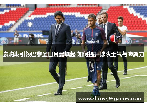豪购潮引领巴黎圣日耳曼崛起 如何提升球队士气与凝聚力