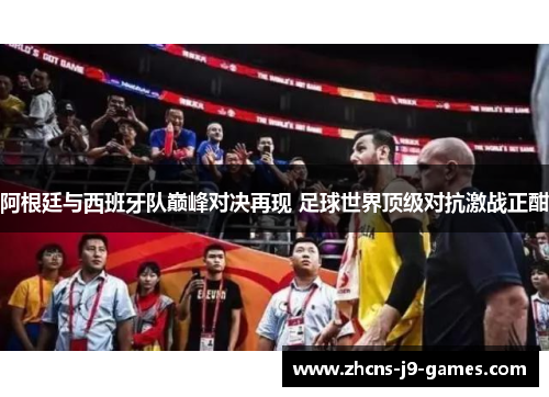 阿根廷与西班牙队巅峰对决再现 足球世界顶级对抗激战正酣 阿根廷与西班牙队巅峰对决再现 足球世界顶级对抗激战正酣