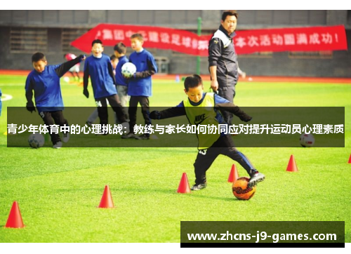 青少年体育中的心理挑战:教练与家长如何协同应对提升运动员心理素质 青少年体育中的心理挑战:教练与家长如何协同应对提升运动员心理素质